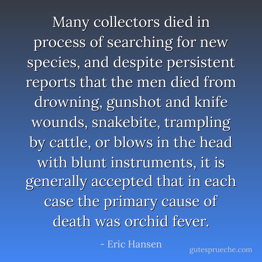 Many collectors died in process of searching for new species, and despite persistent reports that the men died from drowning, gunshot and knife wounds, snakebite, trampling by cattle, or blows in the head with blunt instruments, it is generally accepted that in each case the primary cause of death was orchid fever. - Eric Hansen