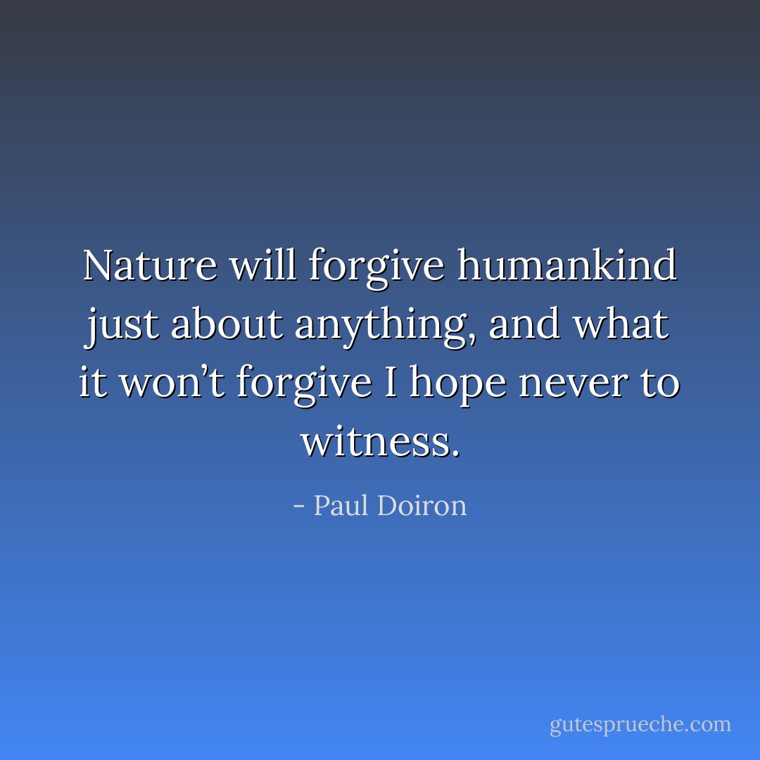 Nature will forgive humankind just about anything, and what it won’t forgive I hope never to witness. - Paul Doiron