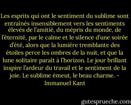 Les esprits qui ont le sentiment du sublime sont entraînés insensiblement vers les sentiments élevés de l’amitié, du mépris du monde, de l’éternité, par le calme et le silence d’une soirée d’été, alors que la lumière tremblante des étoiles perce les ombres de la nuit, et que la lune solitaire paraît à l’horizon. Le jour brillant inspire l’ardeur du travail et le sentiment de la joie. Le sublime émeut, le beau charme. - Immanuel Kant