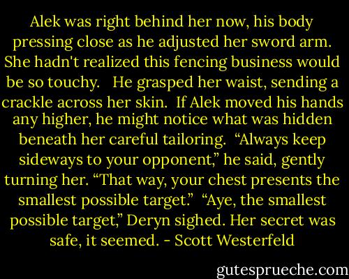 Alek was right behind her now, his body pressing close as he adjusted her sword arm. She hadn't realized this fencing business would be so touchy. <br /><br />He grasped her waist, sending a crackle across her skin.<br /><br />If Alek moved his hands any higher, he might notice what was hidden beneath her careful tailoring.<br /><br />“Always keep sideways to your opponent,” he said, gently turning her. “That way, your chest presents the smallest possible target.”<br /><br />“Aye, the smallest possible target,” Deryn sighed. Her secret was safe, it seemed. - Scott Westerfeld