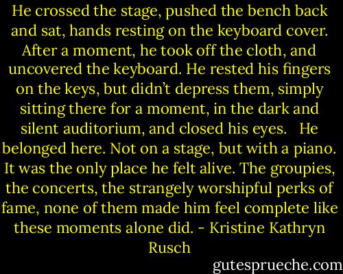 He crossed the stage, pushed the bench back and sat, hands resting on the keyboard cover. After a moment, he took off the cloth, and uncovered the keyboard. He rested his fingers on the keys, but didn’t depress them, simply sitting there for a moment, in the dark and silent auditorium, and closed his eyes.<br /><br /> He belonged here. Not on a stage, but with a piano. It was the only place he felt alive. The groupies, the concerts, the strangely worshipful perks of fame, none of them made him feel complete like these moments alone did. - Kristine Kathryn Rusch
