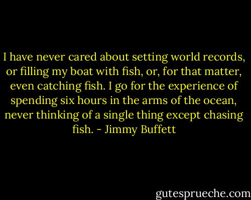 I have never cared about setting world records, or filling my boat with fish, or, for that matter, even catching fish. I go for the experience of spending six hours in the arms of the ocean, never thinking of a single thing except chasing fish. - Jimmy Buffett