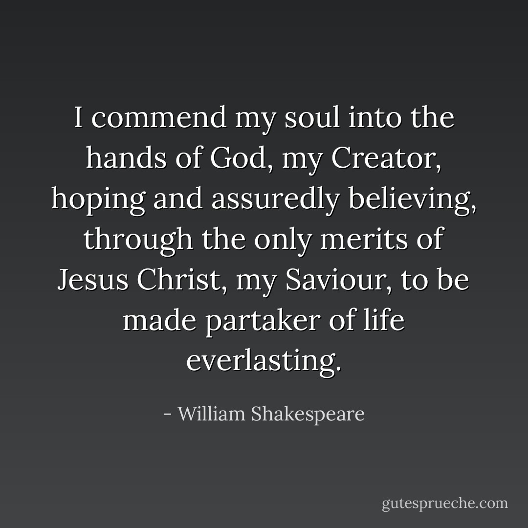 I commend my soul into the hands of God, my Creator, hoping and<br />assuredly believing, through the only merits of Jesus Christ, my<br />Saviour, to be made partaker of life everlasting. - William Shakespeare