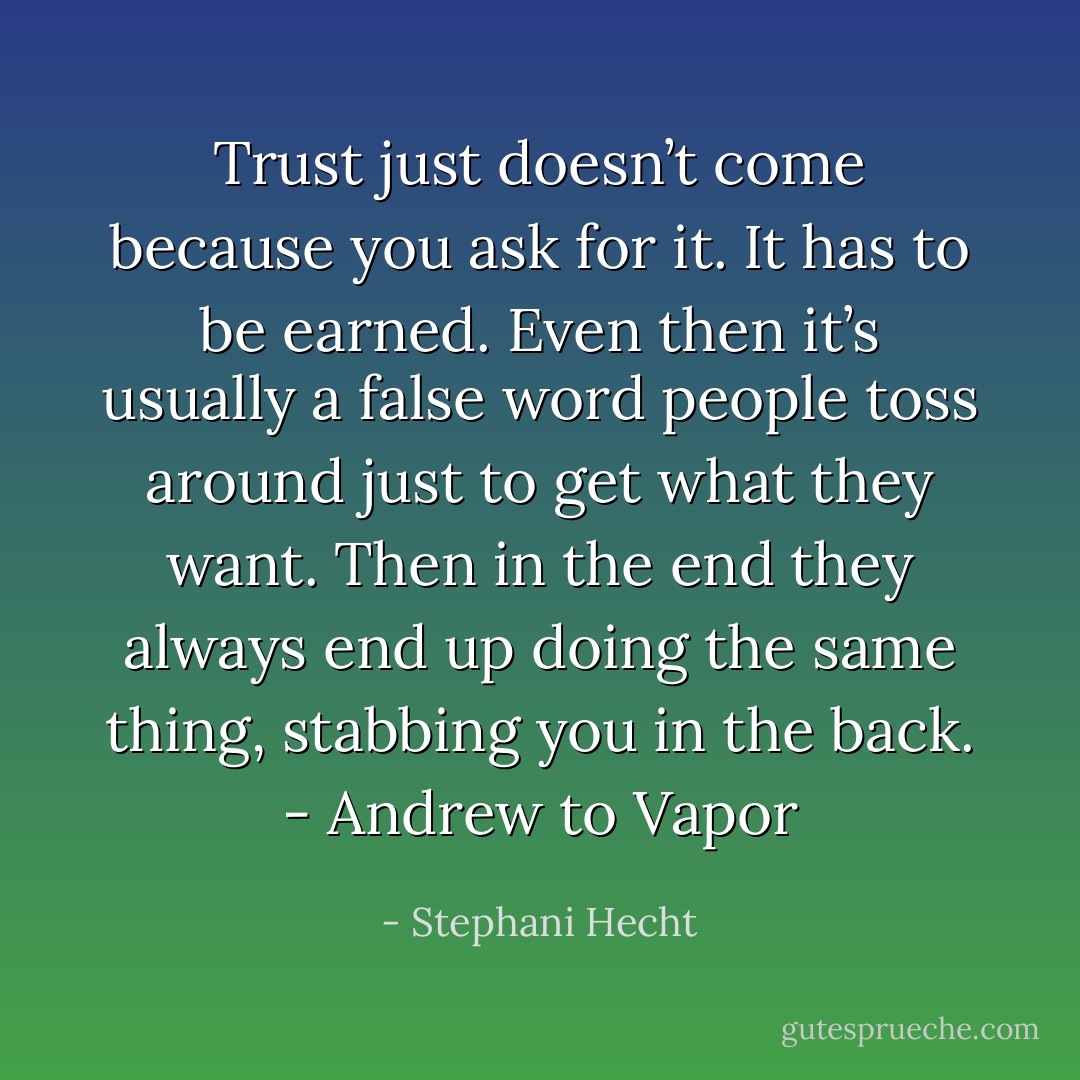 Trust just doesn’t come because you ask<br />for it. It has to be earned. Even then it’s usually a<br />false word people toss around just to get what<br />they want. Then in the end they always end up<br />doing the same thing, stabbing you in the back. - Andrew to Vapor - Stephani Hecht