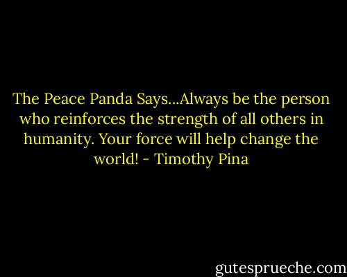 The Peace Panda Says...Always be the person who reinforces the strength of all others in humanity. Your force will help change the world! - Timothy Pina
