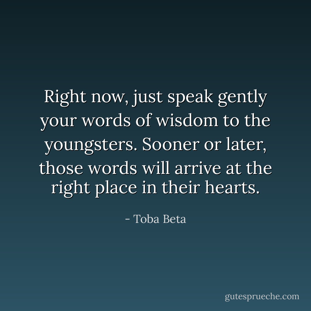 Right now, just speak gently your words of wisdom to the youngsters.<br />Sooner or later, those words will arrive at the right place in their hearts. - Toba Beta