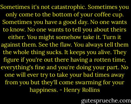 Sometimes it's not catastrophic. Sometimes you only come to the bottom of your coffee cup. Sometimes you have a good day. No one wants to know. No one wants to tell you about theirs either. You might somehow take it. Turn it against them. See the flaw. You always tell them the whole thing sucks. It keeps you alive. They figure if you're out there having a rotten time, everything's fine and you're doing your part. No one will ever try to take your bad times away from you but they'll come swarming for your happiness. - Henry Rollins