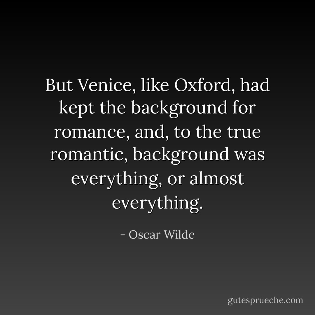 But Venice, like Oxford, had kept the background for romance, and, to the true romantic, background was everything, or almost everything. - Oscar Wilde