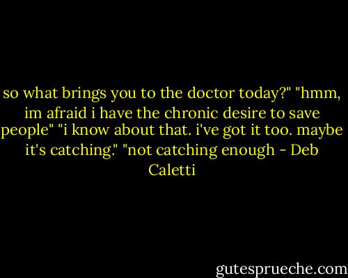 so what brings you to the doctor today?"<br />"hmm, im afraid i have the chronic desire to save people"<br />"i know about that. i've got it too. maybe it's catching."<br />"not catching enough - Deb Caletti