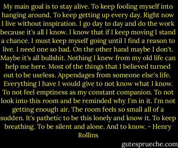 My main goal is to stay alive. To keep fooling myself into hanging around. To keep getting up every day. Right now I live without inspiration. I go day to day and do the work because it's all I know. I know that if I keep moving I stand a chance. I must keep myself going until I find a reason to live. I need one so bad. On the other hand maybe I don't. Maybe it's all bullshit. Nothing I knew from my old life can help me here. Most of the things that I believed turned out to be useless. Appendages from someone else's life.<br /><br />Everything I have I would give to not know what I know. To not feel emptiness as my constant companion. To not look into this room and be reminded why I'm in it. I'm not getting enough air. The room feels so small all of a sudden. It's pathetic to be this lonely and know it. To keep breathing. To be silent and alone. And to know. - Henry Rollins