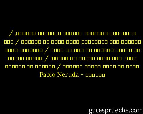 الكائنات كالهواء تتبدد، كالماء، كالبرد. / ملتبسة هي، تُلاشيها أدنى لمسة من الزمن، / كما لو تفتتت غباراً من قبل أن تموت / ولكننا، أنتِ وأنا مثل صخرة سنسقط في القبر: / شكراً لحبنا الذي لن يضيع هباءً أبداً، / فالأرض به ستواصل الحياة - Pablo Neruda