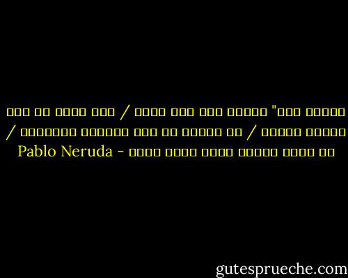 تعالي معي" قلتُ، ولا أحد يعرف / إلى أين، أو كيف انتفض ألمي، / لا قرنفل لي ولا أناشيد بحّارة، / لي فحسب الجرح الذي نكأه الحب - Pablo Neruda