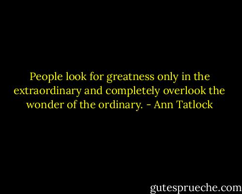 People look for greatness only in the extraordinary and completely overlook the wonder of the ordinary. - Ann Tatlock