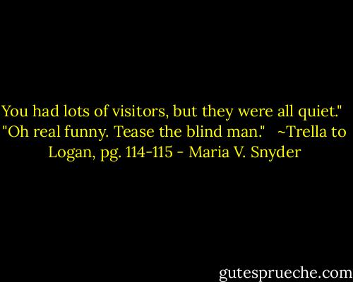 You had lots of visitors, but they were all quiet."<br /><br />"Oh real funny. Tease the blind man." <br /><br />~Trella to Logan, pg. 114-115 - Maria V. Snyder