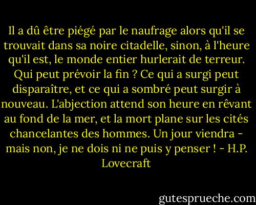 Il a dû être piégé par le naufrage alors qu'il se trouvait dans sa noire citadelle, sinon, à l'heure qu'il est, le monde entier hurlerait de terreur. Qui peut prévoir la fin ? Ce qui a surgi peut disparaître, et ce qui a sombré peut surgir à nouveau. L'abjection attend son heure en rêvant au fond de la mer, et la mort plane sur les cités chancelantes des hommes. Un jour viendra - mais non, je ne dois ni ne puis y penser ! - H.P. Lovecraft