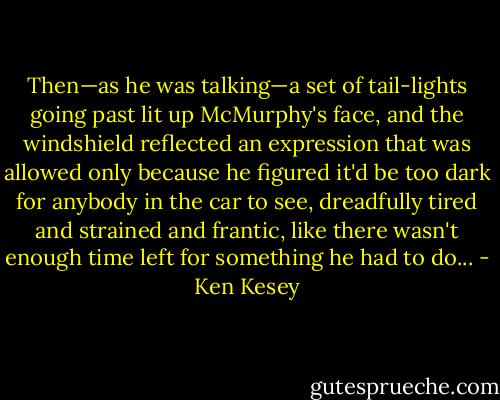 Then—as he was talking—a set of tail-lights going past lit up McMurphy's face, and the windshield reflected an expression that was allowed only because he figured it'd be too dark for anybody in the car to see, dreadfully tired and strained and frantic, like there wasn't enough time left for something he had to do... - Ken Kesey