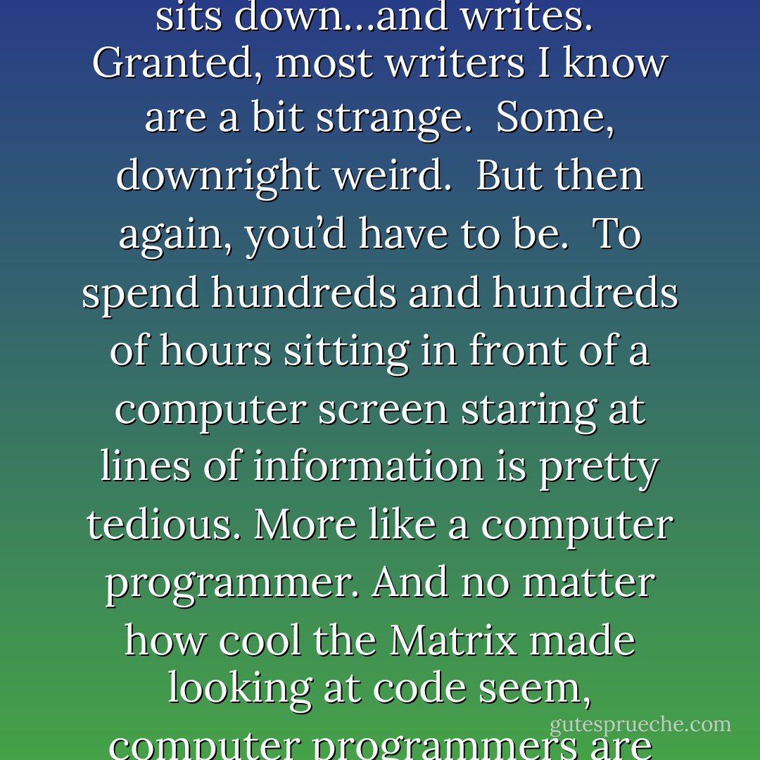 Well, writing novels is incredibly simple: an author sits down…and writes.<br /><br />Granted, most writers I know are a bit strange.<br /><br />Some, downright weird.<br /><br />But then again, you’d have to be.<br /><br />To spend hundreds and hundreds of hours sitting in front of a computer screen staring at lines of information is pretty tedious. More like a computer programmer. And no matter how cool the Matrix made looking at code seem, computer programmers are even weirder than authors. - Christopher Hopper