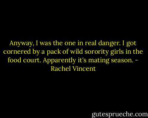 Anyway, I was the one in real danger. I got cornered by a pack of wild sorority girls in the food court. Apparently it's mating season. - Rachel Vincent