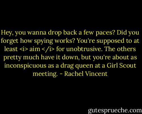 Hey, you wanna drop back a few paces? Did you forget how spying works? You're supposed to at least <i> aim </i> for unobtrusive. The others pretty much have it down, but you're about as inconspicuous as a drag queen at a Girl Scout meeting. - Rachel Vincent