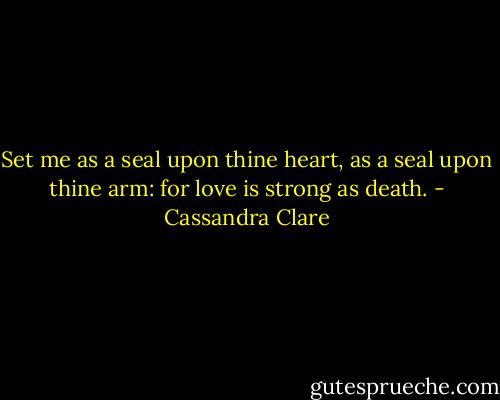 Set me as a seal upon thine heart, as a seal upon thine arm: for love is strong as death. - Cassandra Clare