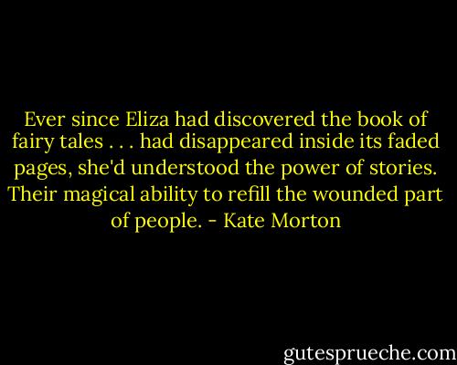 Ever since Eliza had discovered the book of fairy tales . . . had disappeared inside its faded pages, she'd understood the power of stories. Their magical ability to refill the wounded part of people. - Kate Morton