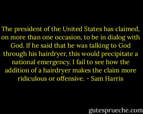 The president of the United States has claimed, on more than one occasion, to be in dialog with God. If he said that he was talking to God through his hairdryer, this would precipitate a national emergency. I fail to see how the addition of a hairdryer makes the claim more ridiculous or offensive. - Sam Harris