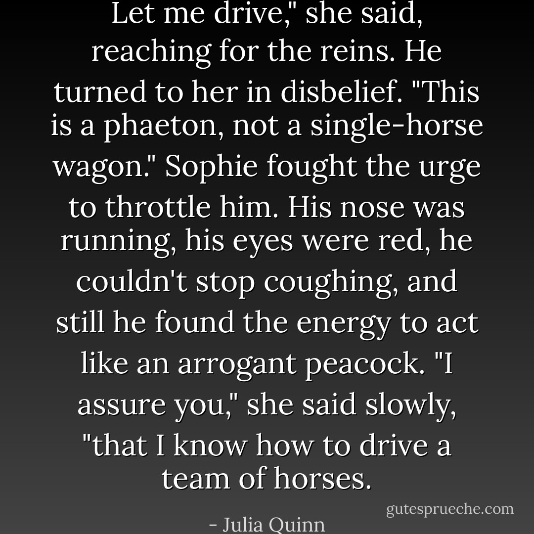 Let me drive," she said, reaching for the reins.<br />He turned to her in disbelief. "This is a phaeton, not a single-horse wagon."<br />Sophie fought the urge to throttle him. His nose was running, his eyes were red, he couldn't stop coughing, and still he found the energy to act like an arrogant peacock. "I assure you," she said slowly, "that I know how to drive a team of horses. - Julia Quinn