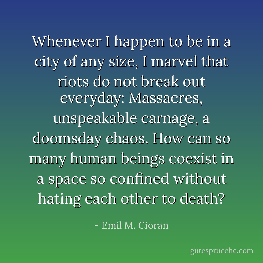 Whenever I happen to be in a city of any size, I marvel that riots do not break out everyday: Massacres, unspeakable carnage, a doomsday chaos. How can so many human beings coexist in a space so confined without hating each other to death? - Emil M. Cioran