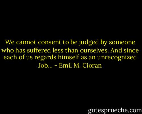 We cannot consent to be judged by someone who has suffered less than ourselves. And since each of us regards himself as an unrecognized Job... - Emil M. Cioran