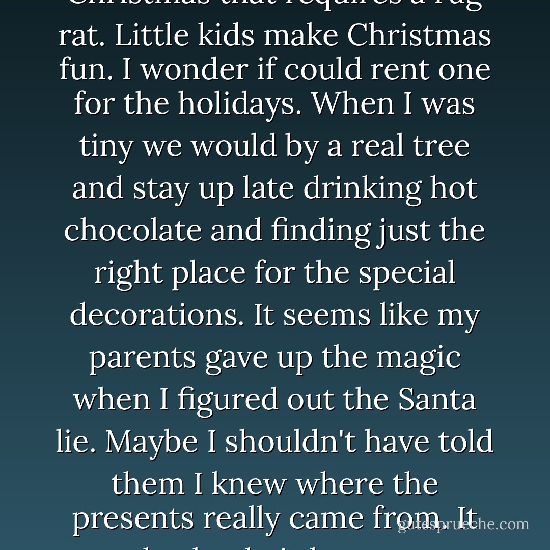There is something about Christmas that requires a rug rat. Little kids make Christmas fun. I wonder if could rent one for the holidays. When I was tiny we would by a real tree and stay up late drinking hot chocolate and finding just the right place for the special decorations. It seems like my parents gave up the magic when I figured out the Santa lie. Maybe I shouldn't have told them I knew where the presents really came from. It broke their hearts. - Laurie Halse Anderson