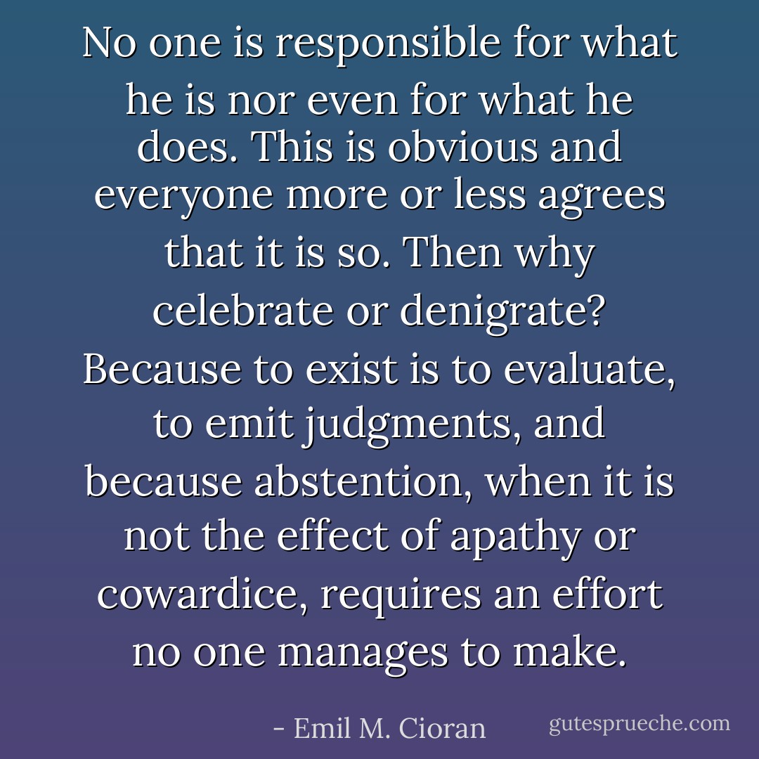 No one is responsible for what he is nor even for what he does. This is obvious and everyone more or less agrees that it is so. Then why celebrate or denigrate? Because to exist is to evaluate, to emit judgments, and because abstention, when it is not the effect of apathy or cowardice, requires an effort no one manages to make. - Emil M. Cioran