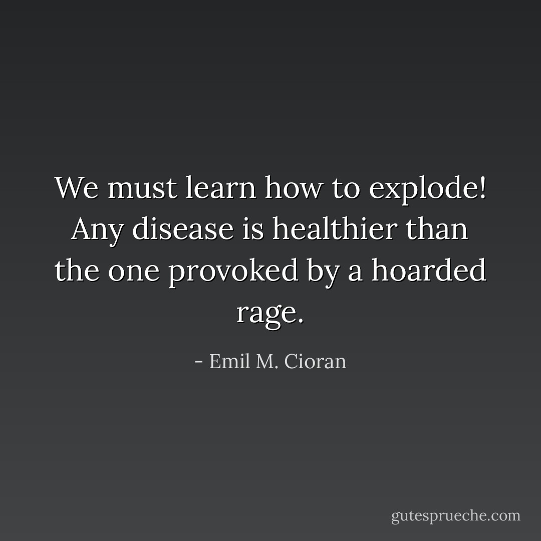 We must learn how to explode! Any disease is healthier than the one provoked by a hoarded rage. - Emil M. Cioran