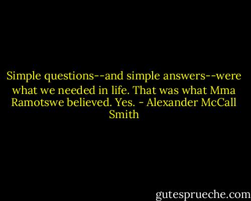 Simple questions--and simple answers--were what we needed in life. That was what Mma Ramotswe believed. Yes. - Alexander McCall Smith