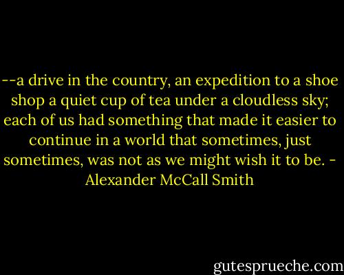 --a drive in the country, an expedition to a shoe shop a quiet cup of tea under a cloudless sky; each of us had something that made it easier to continue in a world that sometimes, just sometimes, was not as we might wish it to be. - Alexander McCall Smith