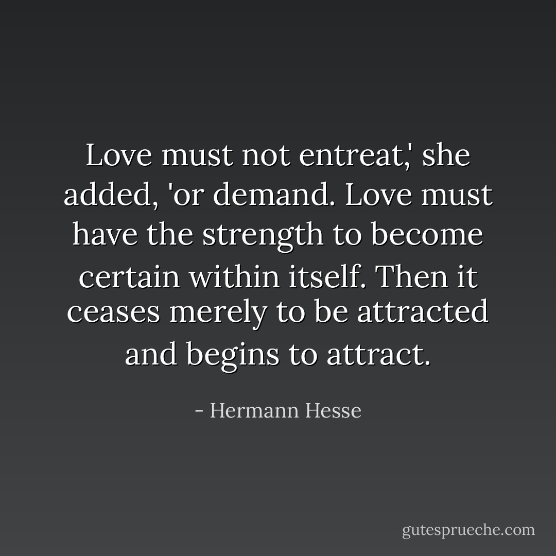 Love must not entreat,' she added, 'or demand. Love must have the strength to become certain within itself. Then it ceases merely to be attracted and begins to attract. - Hermann Hesse