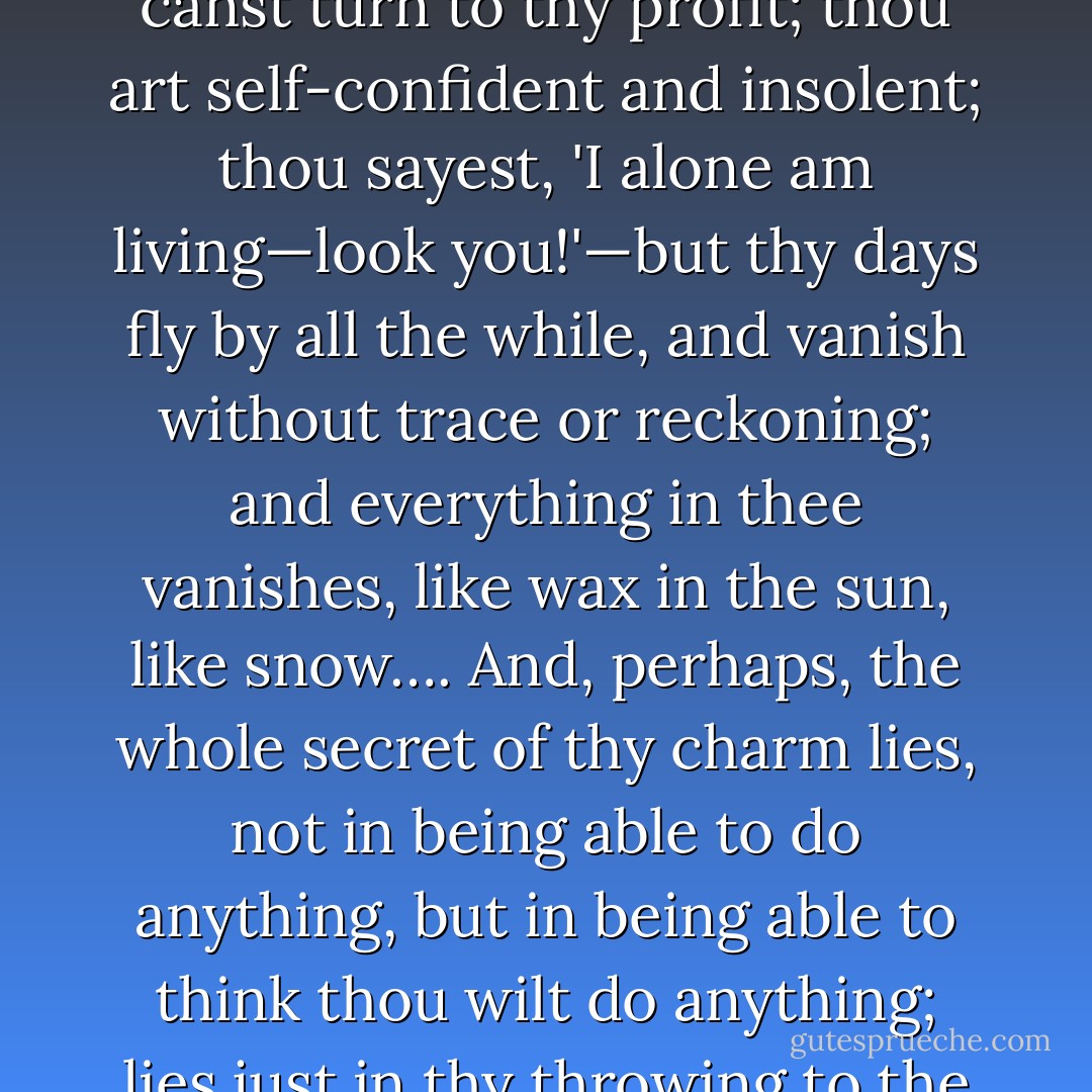 From lips indifferent of her death I heard,<br /> Indifferently I listened to it, too,'<br /><br />were echoing in my heart. O youth, youth! little dost thou care for anything; thou art master, as it were, of all the treasures of the universe—even sorrow gives thee pleasure, even grief thou canst turn to thy profit; thou art self-confident and insolent; thou sayest, 'I alone am living—look you!'—but thy days fly by all the while, and vanish without trace or reckoning; and everything in thee vanishes, like wax in the sun, like snow…. And, perhaps, the whole secret of thy charm lies, not in being able to do anything, but in being able to think thou wilt do anything; lies just in thy throwing to the winds, forces which thou couldst not make other use of; in each of us gravely regarding himself as a prodigal, gravely supposing that he is justified in saying, 'Oh, what might I not have done if I had not wasted my time! - Ivan Turgenev