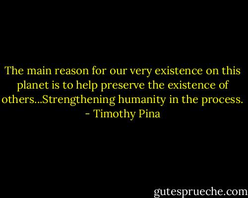 The main reason for our very existence on this planet is to help preserve the existence of others...Strengthening humanity in the process. - Timothy Pina