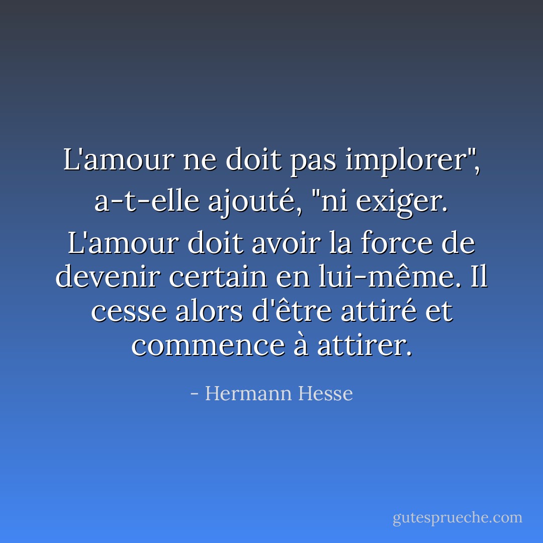L'amour ne doit pas implorer", a-t-elle ajouté, "ni exiger. L'amour doit avoir la force de devenir certain en lui-même. Il cesse alors d'être attiré et commence à attirer. - Hermann Hesse