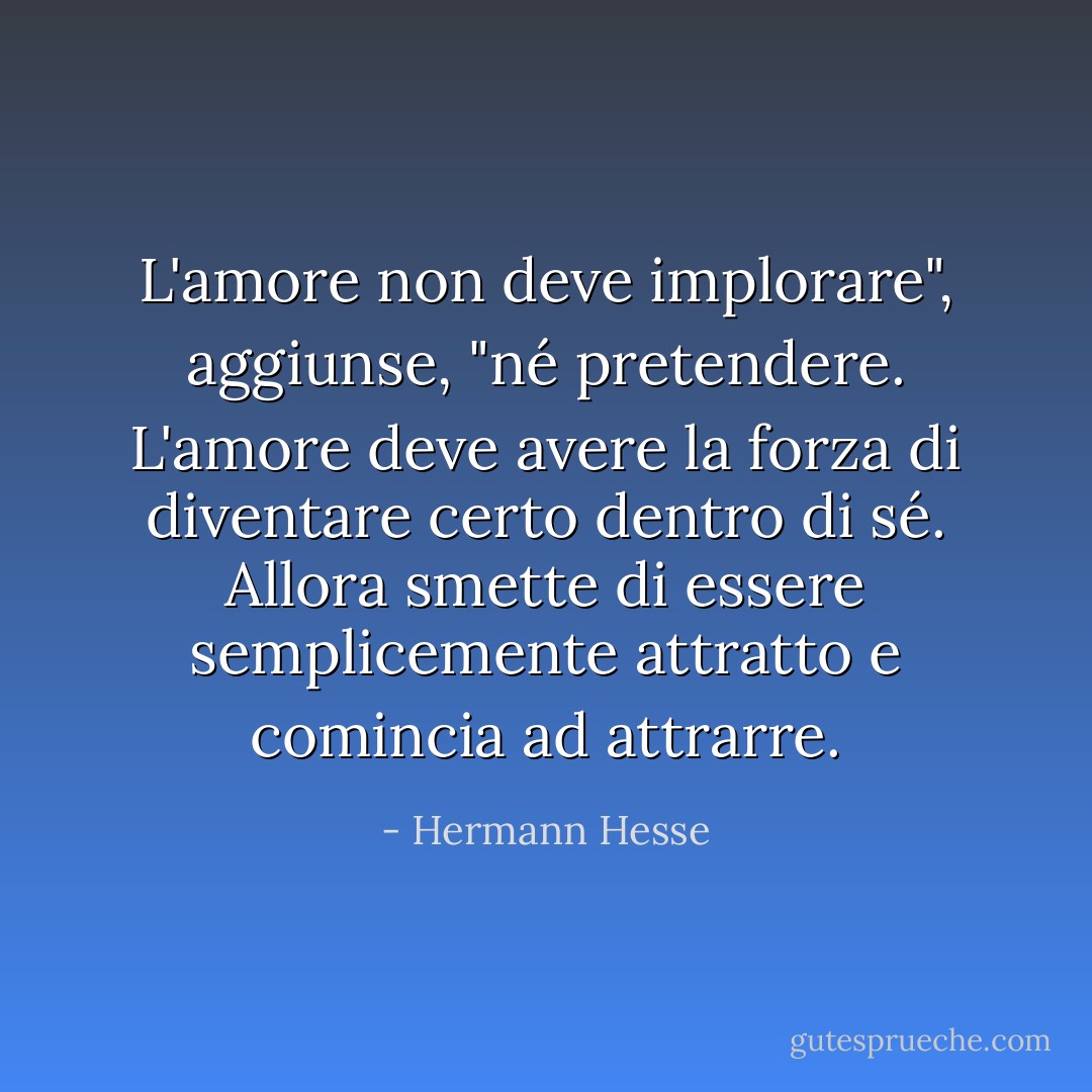 L'amore non deve implorare", aggiunse, "né pretendere. L'amore deve avere la forza di diventare certo dentro di sé. Allora smette di essere semplicemente attratto e comincia ad attrarre. - Hermann Hesse