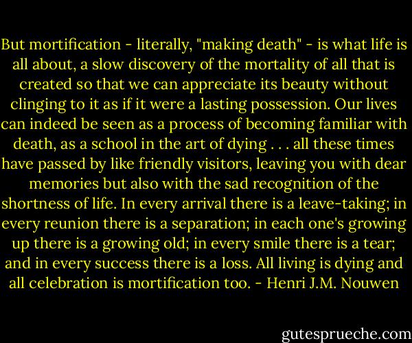 But mortification - literally, "making death" - is what life is all about, a slow discovery of the mortality of all that is created so that we can appreciate its beauty without clinging to it as if it were a lasting possession. Our lives can indeed be seen as a process of becoming familiar with death, as a school in the art of dying . . . all these times have passed by like friendly visitors, leaving you with dear memories but also with the sad recognition of the shortness of life. In every arrival there is a leave-taking; in every reunion there is a separation; in each one's growing up there is a growing old; in every smile there is a tear; and in every success there is a loss. All living is dying and all celebration is mortification too. - Henri J.M. Nouwen