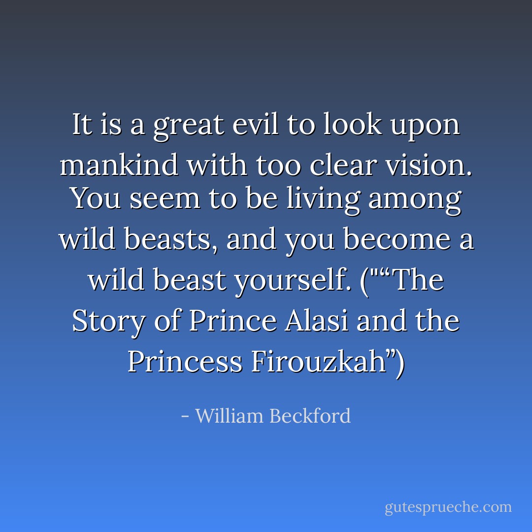 It is a great evil to look upon mankind with too clear vision. You seem to be living among wild beasts, and you become a wild beast yourself. ("“The Story of Prince Alasi and the Princess Firouzkah”) - William Beckford