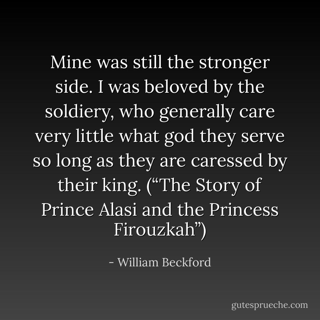 Mine was still the stronger side. I was beloved by the soldiery, who generally care very little what god they serve so long as they are caressed by their king. (“The Story of Prince Alasi and the Princess Firouzkah”) - William Beckford
