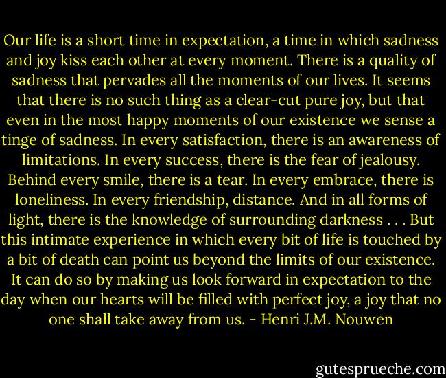 Our life is a short time in expectation, a time in which sadness and joy kiss each other at every moment. There is a quality of sadness that pervades all the moments of our lives. It seems that there is no such thing as a clear-cut pure joy, but that even in the most happy moments of our existence we sense a tinge of sadness. In every satisfaction, there is an awareness of limitations. In every success, there is the fear of jealousy. Behind every smile, there is a tear. In every embrace, there is loneliness. In every friendship, distance. And in all forms of light, there is the knowledge of surrounding darkness . . . But this intimate experience in which every bit of life is touched by a bit of death can point us beyond the limits of our existence. It can do so by making us look forward in expectation to the day when our hearts will be filled with perfect joy, a joy that no one shall take away from us. - Henri J.M. Nouwen