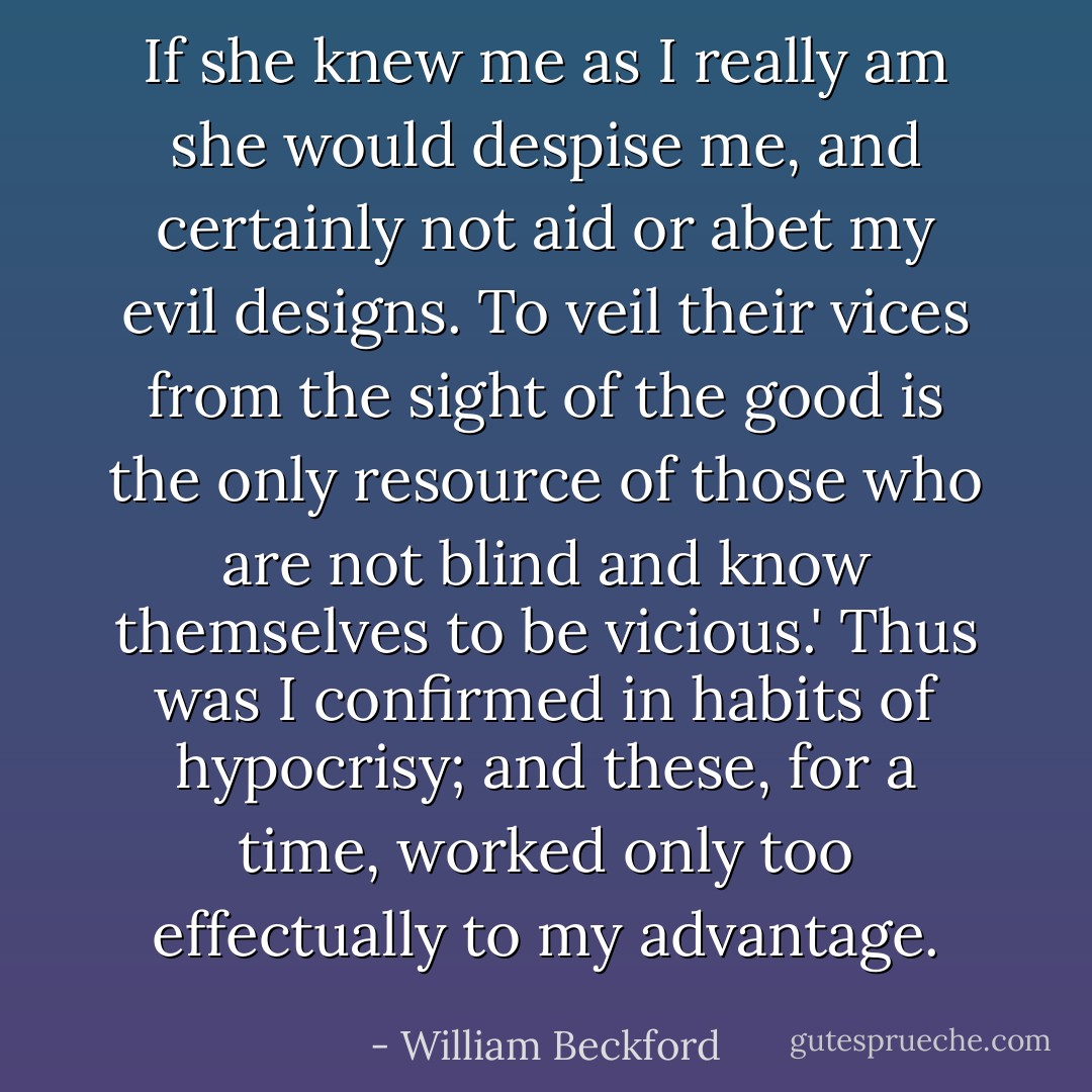 If she knew me as I really am she would despise me, and certainly not aid or abet my evil designs. To veil their vices from the sight of the good is the only resource of those who are not blind and know themselves to be vicious.' Thus was I confirmed in habits of hypocrisy; and these, for a time, worked only too effectually to my advantage. - William Beckford