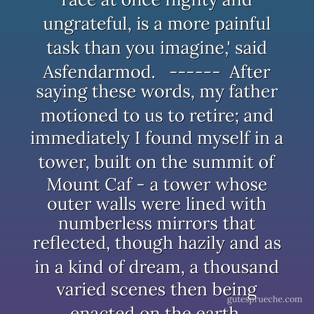 My father,' I replied, 'I am fond of action. I like to succour the afflicted, and make people happy. Command that there be built for me a tower, from whose top I can see the whole earth, and thus discover the places where my help would be of most avai1.'<br /><br />'To do good, without ceasing, to mankind, a race at once flighty and ungrateful, is a more painful task than you imagine,' said Asfendarmod. <br /><br />------<br /><br />After saying these words, my father motioned to us to retire; and immediately I found myself in a tower, built on the summit of Mount Caf - a tower whose outer walls were lined with numberless mirrors that reflected, though hazily and as in a kind of dream, a thousand varied scenes then being enacted on the earth. Asfendarmod's power had indeed annihilated space, and brought me not only within sight of all the beings thus reflected in the mirrors, but also within sound of their voices and of the very words they uttered. (“The Story of The Peri Homaiouna”) - William Beckford