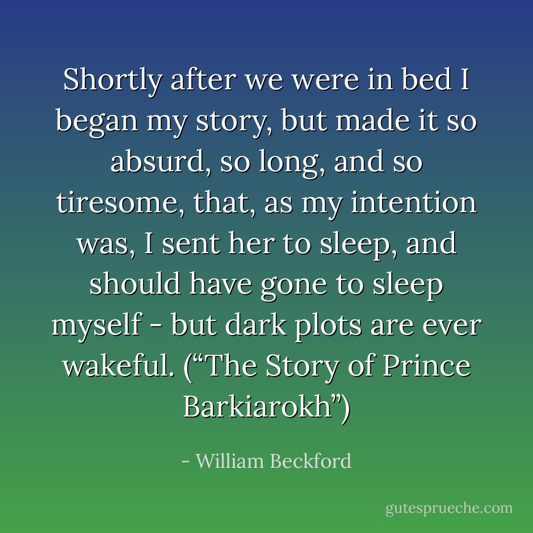 Shortly after we were in bed I began my story, but made it so absurd, so long, and so tiresome, that, as my intention was, I sent her to sleep, and should have gone to sleep myself - but dark plots are ever wakeful. (“The Story of Prince Barkiarokh”) - William Beckford
