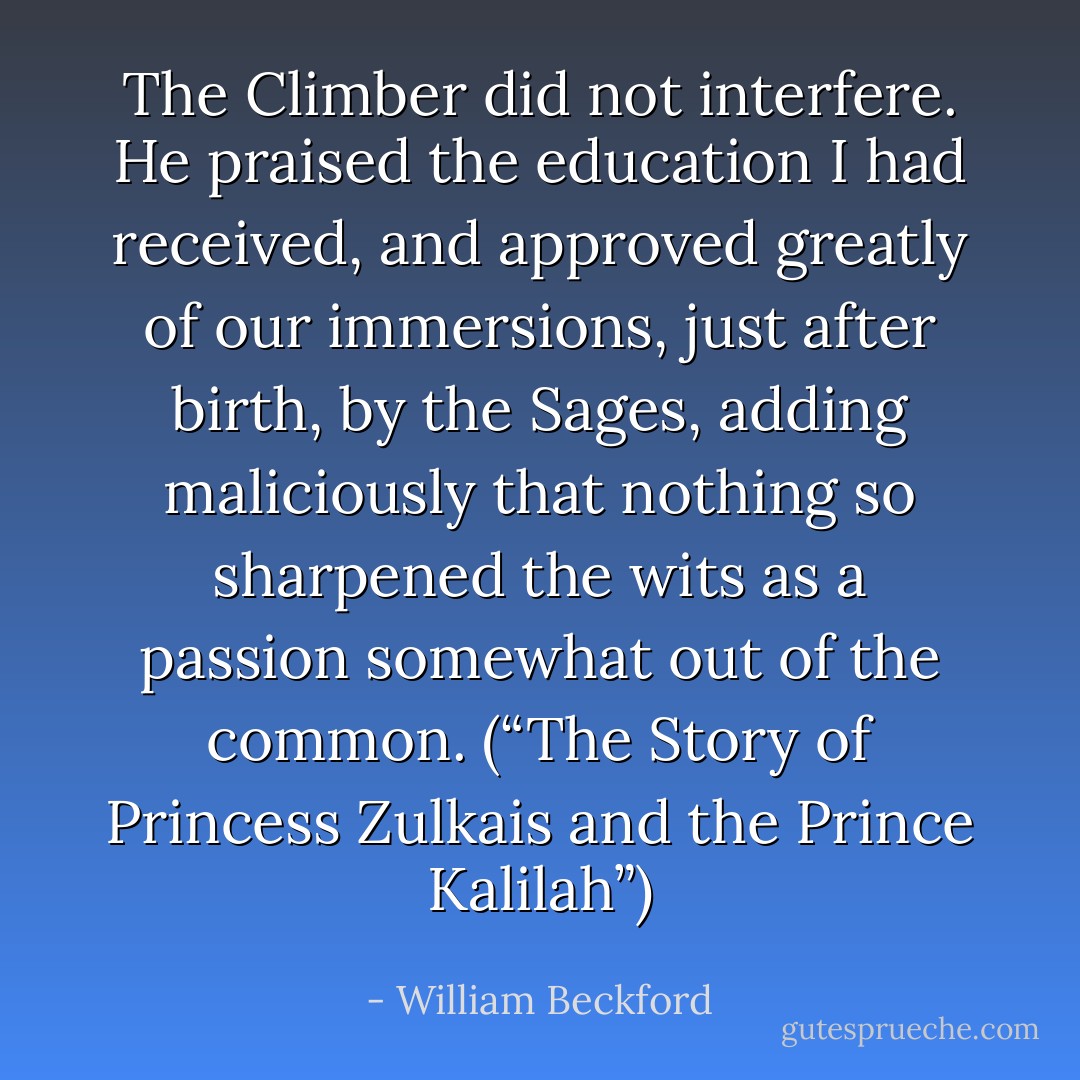 The Climber did not interfere. He praised the education I had received, and approved greatly of our immersions, just after birth, by the Sages, adding maliciously that nothing so sharpened the wits as a passion somewhat out of the common. (“The Story of Princess Zulkais and the Prince Kalilah”) - William Beckford
