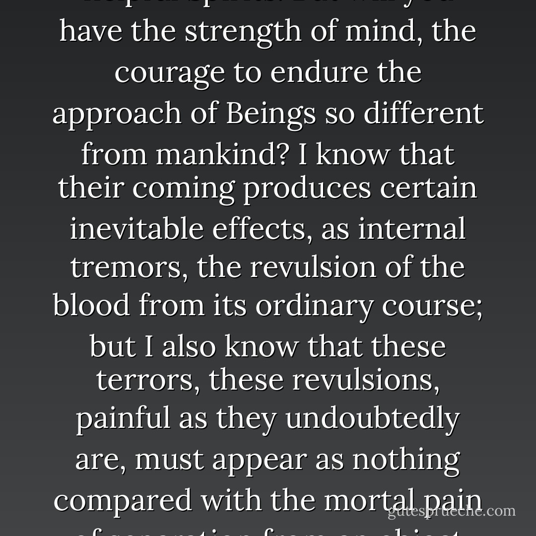 It is time, therefore, that you should apply for aid to such helpful Spirits. But will you have the strength of mind, the courage to endure the approach of Beings so different from mankind? I know that their coming produces certain inevitable effects, as internal tremors, the revulsion of the blood from its ordinary course; but I also know that these terrors, these revulsions, painful as they undoubtedly are, must appear as nothing compared with the mortal pain of separation from an object loved greatly and exclusively. - William Beckford