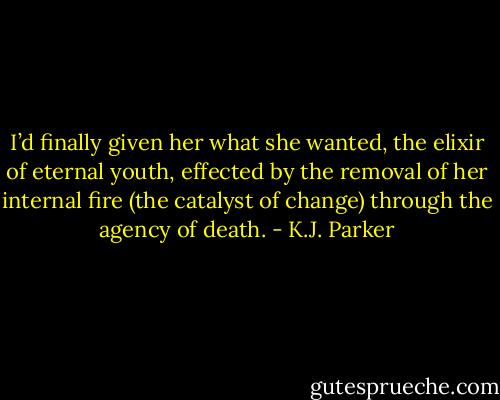 I’d finally given her what she wanted,<br />the elixir of eternal youth, effected by the removal of her internal fire (the<br />catalyst of change) through the agency of death. - K.J. Parker