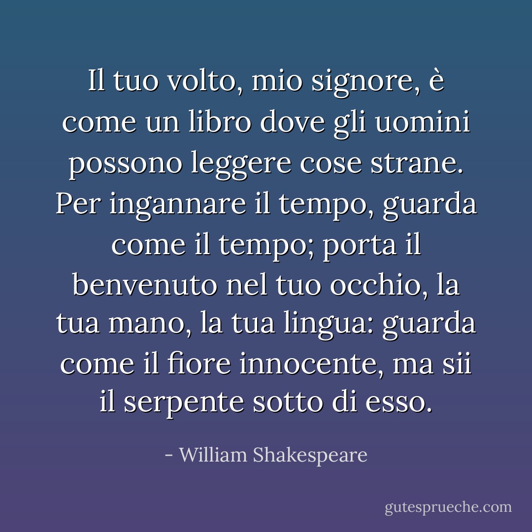 Il tuo volto, mio signore, è come un libro dove gli uomini<br />possono leggere cose strane. Per ingannare il tempo,<br />guarda come il tempo; porta il benvenuto nel tuo occhio,<br />la tua mano, la tua lingua: guarda come il fiore innocente,<br />ma sii il serpente sotto di esso. - William Shakespeare